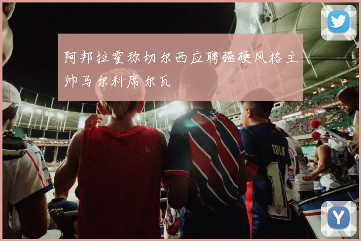 阿邦拉霍称切尔西应聘强硬风格主帅马尔科席尔瓦