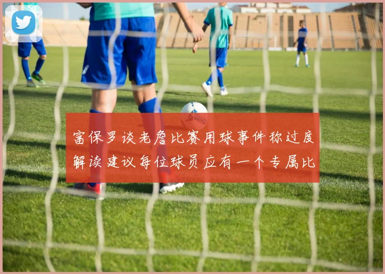富保罗谈老詹比赛用球事件称过度解读建议每位球员应有一个专属比赛用球