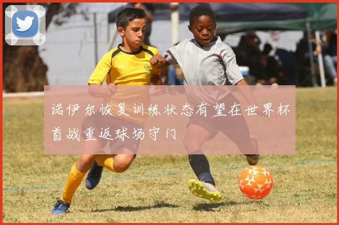 诺伊尔恢复训练状态有望在世界杯首战重返球场守门