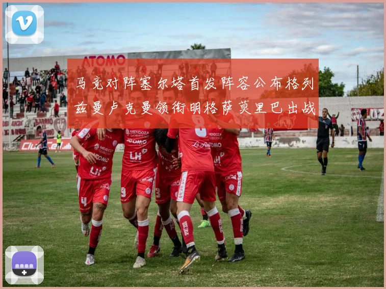 马竞对阵塞尔塔首发阵容公布格列兹曼卢克曼领衔明格萨莫里巴出战