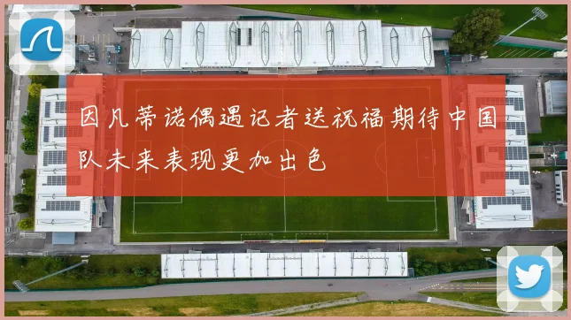 因凡蒂诺偶遇记者送祝福期待中国队未来表现更加出色