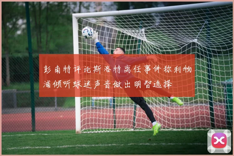 彭南特评论斯洛特离任事件称利物浦倾听球迷声音做出明智选择