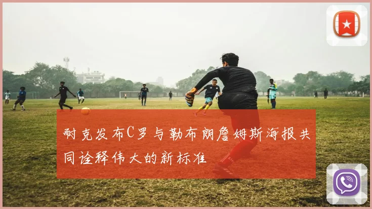 耐克发布C罗与勒布朗詹姆斯海报共同诠释伟大的新标准