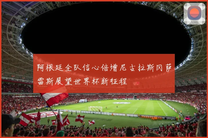 阿根廷全队信心倍增尼古拉斯冈萨雷斯展望世界杯新征程