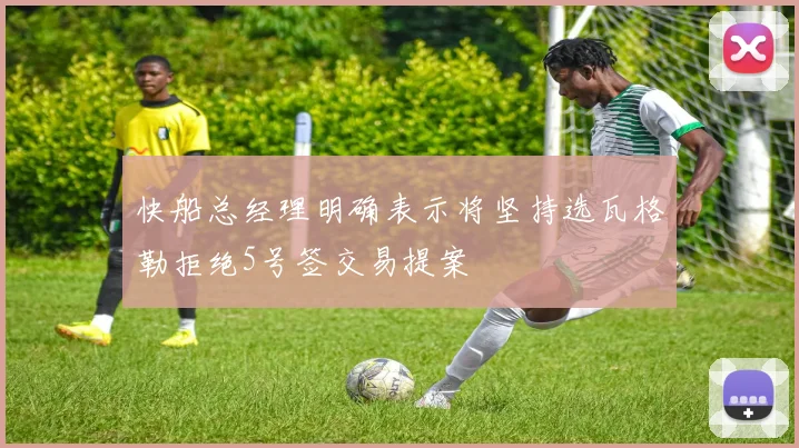 快船总经理明确表示将坚持选瓦格勒拒绝5号签交易提案