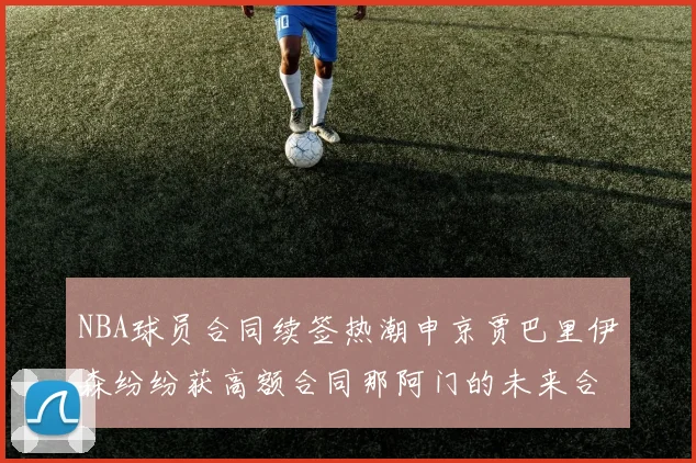 NBA球员合同续签热潮申京贾巴里伊森纷纷获高额合同那阿门的未来合同将如何定价