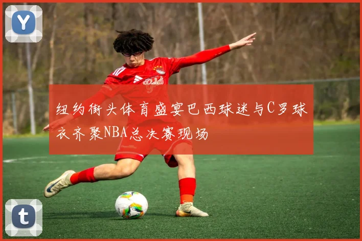 纽约街头体育盛宴巴西球迷与C罗球衣齐聚NBA总决赛现场
